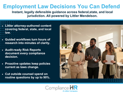 ComplianceHR gives HR and Legal teams instant, defensible answers to employment law questions across federal, state, and local jurisdictions. Littler Mendelson attorneys author the content and keep it continuously updated. Guided workflows, audit-ready Risk Reports, and proactive law-change alerts help multi-state employers make decisions they can document and defend. Routine questions get resolved in-house instead of billed by outside counsel.