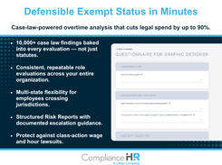 Determine exempt vs. non-exempt status under the FLSA and state rules through a guided, role-based questionnaire. The analysis is grounded in case law, not just statutes. It accounts for states with higher salary thresholds or different duties tests. Structured Risk Reports include escalation guidance, and evaluations can be re-run when rules change. The result is consistent, repeatable classifications across the organization and a documented defense against wage-and-hour claims.